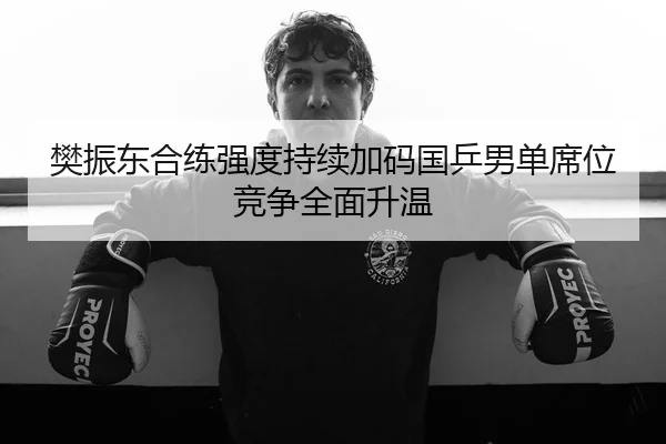 樊振东合练强度持续加码国乒男单席位竞争全面升温